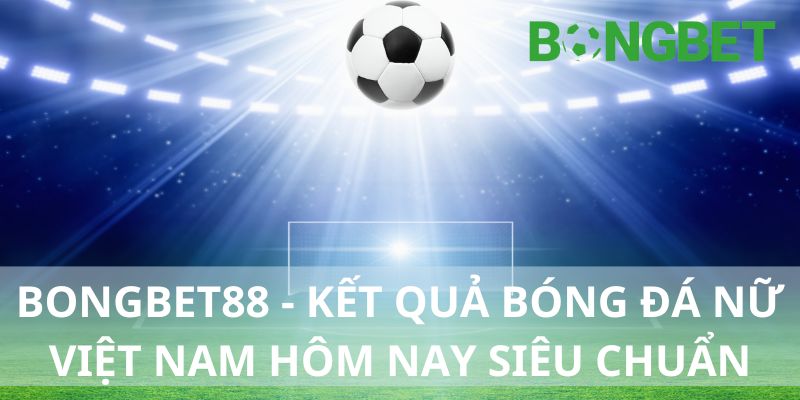 Bongbet - Cập nhật kết quả bóng đá nữ Việt Nam hôm nay siêu chuẩn